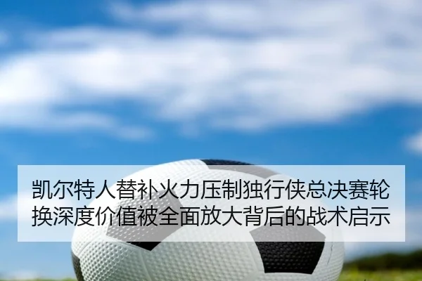 凯尔特人替补火力压制独行侠总决赛轮换深度价值被全面放大背后的战术启示